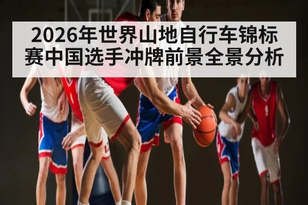 2026年世界山地自行车锦标赛中国选手冲牌前景全景分析（kaiyun）
