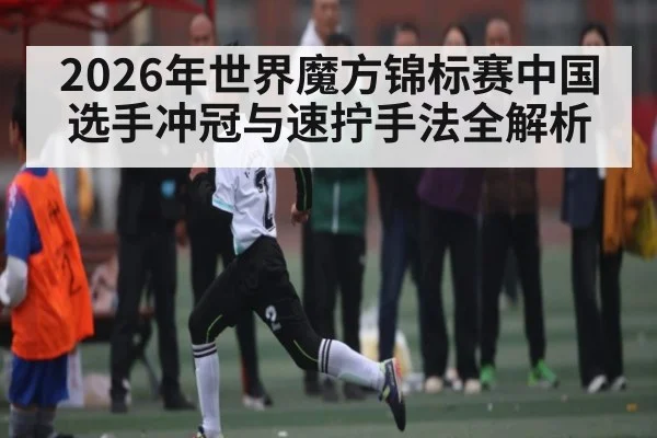 2026年世界魔方锦标赛中国选手冲冠与速拧手法全解析（kaiyun）